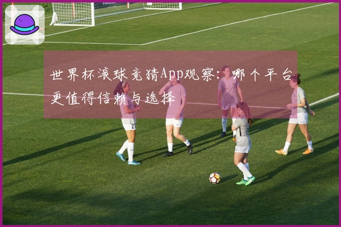 世界杯滚球竞猜App观察：哪个平台更值得信赖与选择